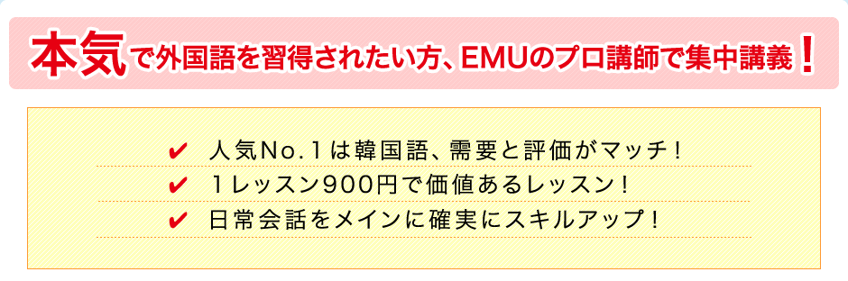 本気で外国語を習得されたい方、EMUのプロ講師で集中講義！人気№１は韓国語、需要と評価がマッチ！１レッスン900円で価値あるレッスン！日常会話をメインに確実にスキルアップ！